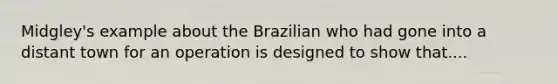 Midgley's example about the Brazilian who had gone into a distant town for an operation is designed to show that....