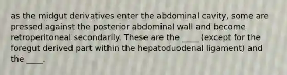 as the midgut derivatives enter the abdominal cavity, some are pressed against the posterior abdominal wall and become retroperitoneal secondarily. These are the ____ (except for the foregut derived part within the hepatoduodenal ligament) and the ____.