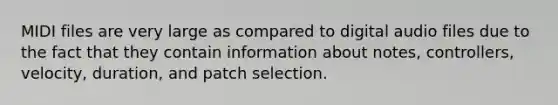 MIDI files are very large as compared to digital audio files due to the fact that they contain information about notes, controllers, velocity, duration, and patch selection.