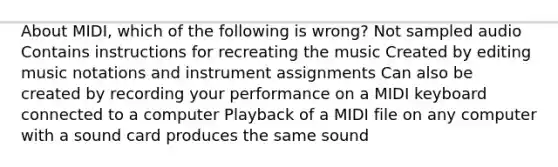 About MIDI, which of the following is wrong? Not sampled audio Contains instructions for recreating the music Created by editing music notations and instrument assignments Can also be created by recording your performance on a MIDI keyboard connected to a computer Playback of a MIDI file on any computer with a sound card produces the same sound