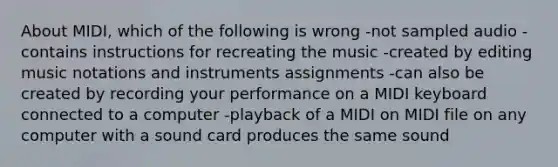 About MIDI, which of the following is wrong -not sampled audio -contains instructions for recreating the music -created by editing music notations and instruments assignments -can also be created by recording your performance on a MIDI keyboard connected to a computer -playback of a MIDI on MIDI file on any computer with a sound card produces the same sound