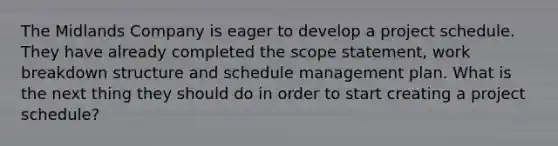 The Midlands Company is eager to develop a project schedule. They have already completed the scope statement, work breakdown structure and schedule management plan. What is the next thing they should do in order to start creating a project schedule?