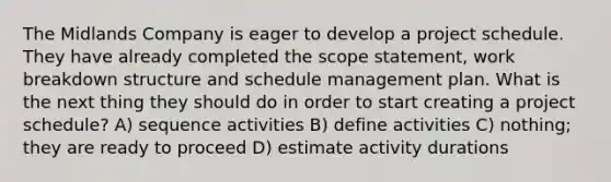 The Midlands Company is eager to develop a project schedule. They have already completed the scope statement, work breakdown structure and schedule management plan. What is the next thing they should do in order to start creating a project schedule? A) sequence activities B) define activities C) nothing; they are ready to proceed D) estimate activity durations