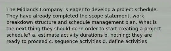 The Midlands Company is eager to develop a project schedule. They have already completed the scope statement, work breakdown structure and schedule management plan. What is the next thing they should do in order to start creating a project schedule? a. estimate activity durations b. nothing; they are ready to proceed c. sequence activities d. define activities