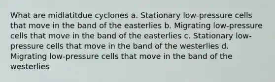 What are midlatitdue cyclones a. Stationary low-pressure cells that move in the band of the easterlies b. Migrating low-pressure cells that move in the band of the easterlies c. Stationary low-pressure cells that move in the band of the westerlies d. Migrating low-pressure cells that move in the band of the westerlies