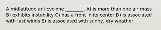 A midlatitude anticyclone ________. A) is <a href='https://www.questionai.com/knowledge/keWHlEPx42-more-than' class='anchor-knowledge'>more than</a> one air mass B) exhibits instability C) has a front in its center D) is associated with fast winds E) is associated with sunny, dry weather