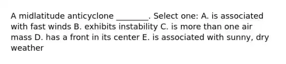 A midlatitude anticyclone ________. Select one: A. is associated with fast winds B. exhibits instability C. is <a href='https://www.questionai.com/knowledge/keWHlEPx42-more-than' class='anchor-knowledge'>more than</a> one air mass D. has a front in its center E. is associated with sunny, dry weather