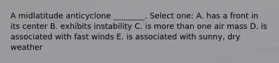 A midlatitude anticyclone ________. Select one: A. has a front in its center B. exhibits instability C. is more than one air mass D. is associated with fast winds E. is associated with sunny, dry weather