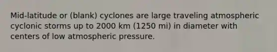 Mid-latitude or (blank) cyclones are large traveling atmospheric cyclonic storms up to 2000 km (1250 mi) in diameter with centers of low atmospheric pressure.