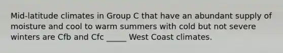 Mid-latitude climates in Group C that have an abundant supply of moisture and cool to warm summers with cold but not severe winters are Cfb and Cfc _____ West Coast climates.