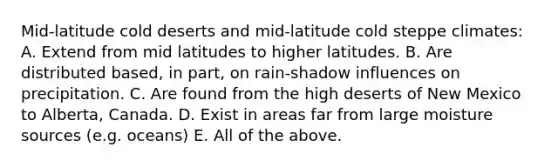 Mid-latitude cold deserts and mid-latitude cold steppe climates: A. Extend from mid latitudes to higher latitudes. B. Are distributed based, in part, on rain-shadow influences on precipitation. C. Are found from the high deserts of New Mexico to Alberta, Canada. D. Exist in areas far from large moisture sources (e.g. oceans) E. All of the above.