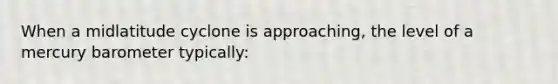 When a midlatitude cyclone is approaching, the level of a mercury barometer typically: