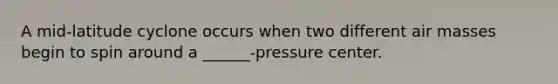 A mid-latitude cyclone occurs when two different air masses begin to spin around a ______-pressure center.