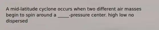 A mid-latitude cyclone occurs when two different <a href='https://www.questionai.com/knowledge/kxxue2ni5z-air-masses' class='anchor-knowledge'>air masses</a> begin to spin around a _____-pressure center. high low no dispersed