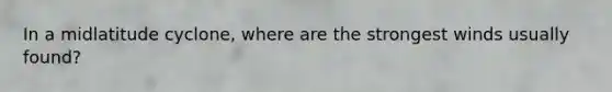 In a midlatitude cyclone, where are the strongest winds usually found?
