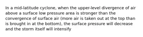 In a mid-latitude cyclone, when the upper-level divergence of air above a surface low pressure area is stronger than the convergence of surface air (more air is taken out at the top than is brought in at the bottom), the surface pressure will decrease and the storm itself will intensify