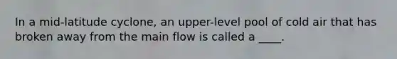 In a mid-latitude cyclone, an upper-level pool of cold air that has broken away from the main flow is called a ____.