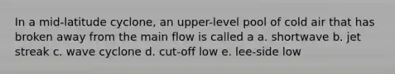 In a mid-latitude cyclone, an upper-level pool of cold air that has broken away from the main flow is called a a. shortwave b. jet streak c. wave cyclone d. cut-off low e. lee-side low