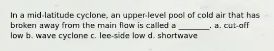 In a mid-latitude cyclone, an upper-level pool of cold air that has broken away from the main flow is called a ________. a. cut-off low b. wave cyclone c. lee-side low d. shortwave