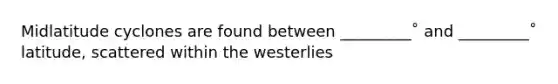 Midlatitude cyclones are found between _________˚ and _________˚ latitude, scattered within the westerlies