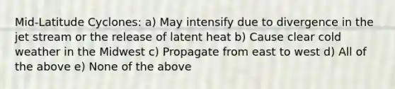 Mid-Latitude Cyclones: a) May intensify due to divergence in the jet stream or the release of latent heat b) Cause clear cold weather in the Midwest c) Propagate from east to west d) All of the above e) None of the above