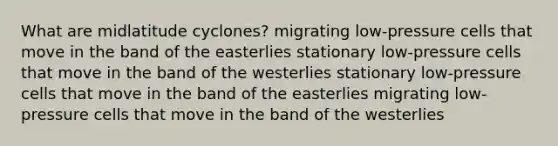 What are midlatitude cyclones? migrating low-pressure cells that move in the band of the easterlies stationary low-pressure cells that move in the band of the westerlies stationary low-pressure cells that move in the band of the easterlies migrating low-pressure cells that move in the band of the westerlies