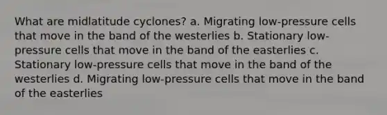 What are midlatitude cyclones? a. Migrating low-pressure cells that move in the band of the westerlies b. Stationary low-pressure cells that move in the band of the easterlies c. Stationary low-pressure cells that move in the band of the westerlies d. Migrating low-pressure cells that move in the band of the easterlies