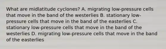 What are midlatitude cyclones? A. migrating low-pressure cells that move in the band of the westerlies B. stationary low-pressure cells that move in the band of the easterlies C. stationary low-pressure cells that move in the band of the westerlies D. migrating low-pressure cells that move in the band of the easterlies