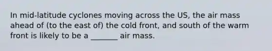 In mid-latitude cyclones moving across the US, the air mass ahead of (to the east of) the cold front, and south of the warm front is likely to be a _______ air mass.