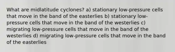 What are midlatitude cyclones? a) stationary low-pressure cells that move in the band of the easterlies b) stationary low-pressure cells that move in the band of the westerlies c) migrating low-pressure cells that move in the band of the westerlies d) migrating low-pressure cells that move in the band of the easterlies