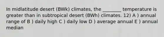 In midlatitude desert (BWk) climates, the ________ temperature is <a href='https://www.questionai.com/knowledge/ktgHnBD4o3-greater-than' class='anchor-knowledge'>greater than</a> in subtropical desert (BWh) climates. 12) A ) annual range of B ) daily high C ) daily low D ) average annual E ) annual median