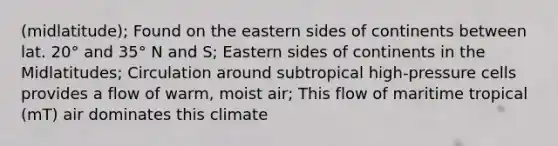 (midlatitude); Found on the eastern sides of continents between lat. 20° and 35° N and S; Eastern sides of continents in the Midlatitudes; Circulation around subtropical high-pressure cells provides a flow of warm, moist air; This flow of maritime tropical (mT) air dominates this climate