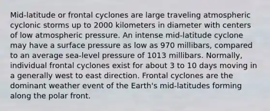 Mid-latitude or frontal cyclones are large traveling atmospheric cyclonic storms up to 2000 kilometers in diameter with centers of low atmospheric pressure. An intense mid-latitude cyclone may have a surface pressure as low as 970 millibars, compared to an average sea-level pressure of 1013 millibars. Normally, individual frontal cyclones exist for about 3 to 10 days moving in a generally west to east direction. Frontal cyclones are the dominant weather event of the Earth's mid-latitudes forming along the polar front.