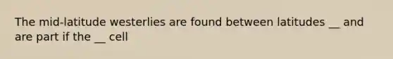 The mid-latitude westerlies are found between latitudes __ and are part if the __ cell