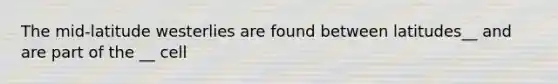 The mid-latitude westerlies are found between latitudes__ and are part of the __ cell