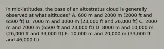 In mid-latitudes, the base of an altostratus cloud is generally observed at what altitudes? A. 600 m and 2000 m (2000 ft and 6500 ft) B. 7000 m and 8000 m (23,000 ft and 26,000 ft) C. 2000 m and 7000 m (6500 ft and 23,000 ft) D. 8000 m and 10,000 m (26,000 ft and 33,000 ft) E. 10,000 m and 20,000 m (33,000 ft and 46,000 ft)