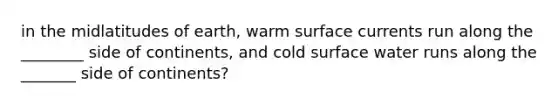 in the midlatitudes of earth, warm surface currents run along the ________ side of continents, and cold surface water runs along the _______ side of continents?