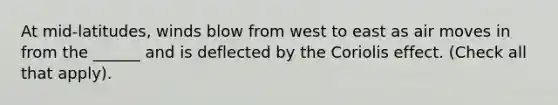 At mid-latitudes, winds blow from west to east as air moves in from the ______ and is deflected by the Coriolis effect. (Check all that apply).