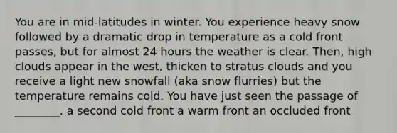 You are in mid-latitudes in winter. You experience heavy snow followed by a dramatic drop in temperature as a cold front passes, but for almost 24 hours the weather is clear. Then, high clouds appear in the west, thicken to stratus clouds and you receive a light new snowfall (aka snow flurries) but the temperature remains cold. You have just seen the passage of ________. a second cold front a warm front an occluded front