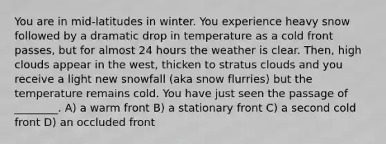 You are in mid-latitudes in winter. You experience heavy snow followed by a dramatic drop in temperature as a cold front passes, but for almost 24 hours the weather is clear. Then, high clouds appear in the west, thicken to stratus clouds and you receive a light new snowfall (aka snow flurries) but the temperature remains cold. You have just seen the passage of ________. A) a warm front B) a stationary front C) a second cold front D) an occluded front