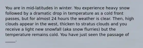 You are in mid-latitudes in winter. You experience heavy snow followed by a dramatic drop in temperature as a cold front passes, but for almost 24 hours the weather is clear. Then, high clouds appear in the west, thicken to stratus clouds and you receive a light new snowfall (aka snow flurries) but the temperature remains cold. You have just seen the passage of _____.