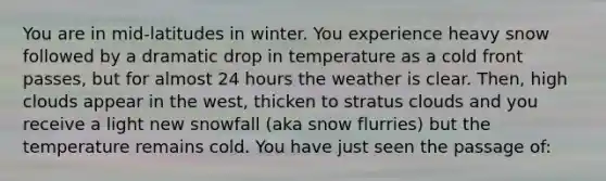 You are in mid-latitudes in winter. You experience heavy snow followed by a dramatic drop in temperature as a cold front passes, but for almost 24 hours the weather is clear. Then, high clouds appear in the west, thicken to stratus clouds and you receive a light new snowfall (aka snow flurries) but the temperature remains cold. You have just seen the passage of: