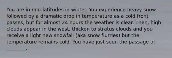 You are in mid-latitudes in winter. You experience heavy snow followed by a dramatic drop in temperature as a cold front passes, but for almost 24 hours the weather is clear. Then, high clouds appear in the west, thicken to stratus clouds and you receive a light new snowfall (aka snow flurries) but the temperature remains cold. You have just seen the passage of ________.