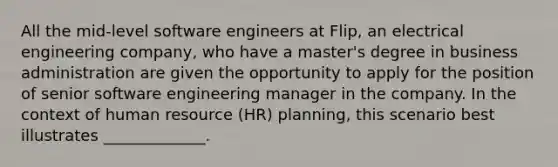 All the mid-level software engineers at Flip, an electrical engineering company, who have a master's degree in business administration are given the opportunity to apply for the position of senior software engineering manager in the company. In the context of human resource (HR) planning, this scenario best illustrates _____________.