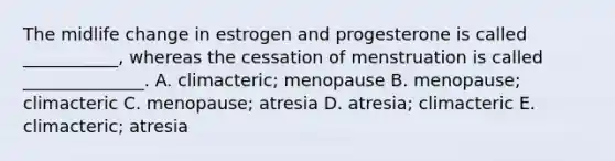 The midlife change in estrogen and progesterone is called ___________, whereas the cessation of menstruation is called ______________. A. climacteric; menopause B. menopause; climacteric C. menopause; atresia D. atresia; climacteric E. climacteric; atresia