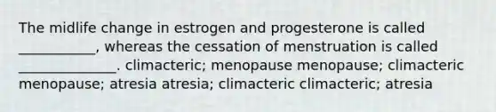 The midlife change in estrogen and progesterone is called ___________, whereas the cessation of menstruation is called ______________. climacteric; menopause menopause; climacteric menopause; atresia atresia; climacteric climacteric; atresia