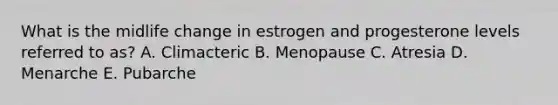 What is the midlife change in estrogen and progesterone levels referred to as? A. Climacteric B. Menopause C. Atresia D. Menarche E. Pubarche