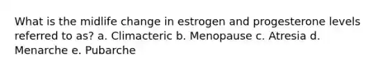 What is the midlife change in estrogen and progesterone levels referred to as? a. Climacteric b. Menopause c. Atresia d. Menarche e. Pubarche