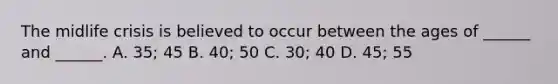 The midlife crisis is believed to occur between the ages of ______ and ______. A. 35; 45 B. 40; 50 C. 30; 40 D. 45; 55