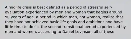 A midlife crisis is best defined as a period of stressful self-evaluation experienced by men and women that begins around 50 years of age. a period in which men, not women, realize that they have not achieved basic life goals and ambitions and have little time to do so. the second transitional period experienced by men and women, according to Daniel Levinson. all of these